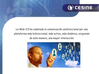 La Web 2.0 ha cambiado la comunicación unidireccional por una
plataforma más bidireccional, más activa, más dinámica, exigiendo
             de esta manera, una mayor interacción.
 