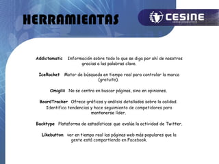 HERRAMIENTAS

 Addictomatic    Información sobre todo lo que se diga por ahí de nosotros
                       gracias a las palabras clave.

  IceRocket     Motor de búsqueda en tiempo real para controlar la marca
                               (gratuito).

       Omigilii No se centra en buscar páginas, sino en opiniones.

  BoardTracker Ofrece gráficos y análisis detallados sobre la calidad.
     Identifica tendencias y hace seguimiento de competidores para
                           mantenerse líder.

 Backtype Plataforma de estadísticas que evalúa la actividad de Twitter.

   Likebutton ver en tiempo real las páginas web más populares que la
                gente está compartiendo en Facebook.
 