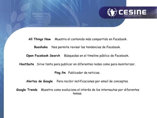 All Things Now     Muestra el contenido más compartido en Facebook.

           Booshaka     Nos permite revisar las tendencias de Facebook.

      Open Facebook Search      Búsquedas en el timeline público de Facebook.

 HootSuite Sirve tanto para publicar en diferentes redes como para monitorizar.

                          Ping.fm Publicador de noticias.

      Alertas de Google    Para recibir notificaciones por email de conceptos.

Google Trends   Muestra como evoluciona el interés de los internautas por diferentes
                                     temas.
 