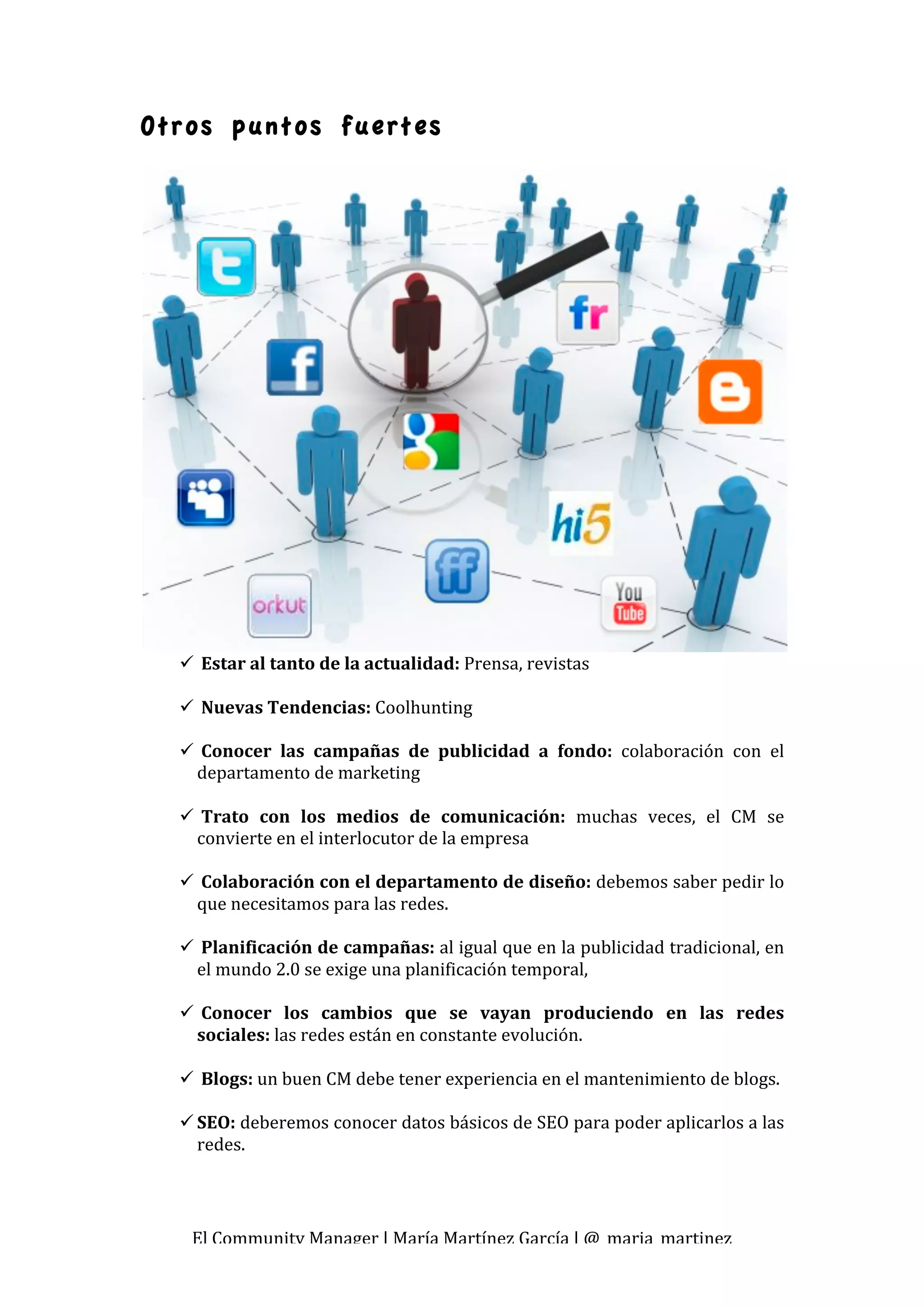 Otros puntos fuertes




      Estar al tanto de la actualidad: Prensa, revistas 
       
      Nuevas Tendencias: Coolhunting 
       
      Conocer  las  campañas  de  publicidad  a  fondo:  colaboración  con  el 
      departamento de marketing 
        
      Trato  con  los  medios  de  comunicación:  muchas  veces,  el  CM  se 
      convierte en el interlocutor de la empresa 
       
      Colaboración con el departamento de diseño: debemos saber pedir lo 
      que necesitamos para las redes. 
       
      Planificación de campañas: al igual que en la publicidad tradicional, en 
      el mundo 2.0 se exige una planificación temporal, 
 
      Conocer  los  cambios  que  se  vayan  produciendo  en  las  redes 
      sociales: las redes están en constante evolución. 
 
      Blogs: un buen CM debe tener experiencia en el mantenimiento de blogs. 
 
     SEO: deberemos conocer datos básicos de SEO para poder aplicarlos a las 
      redes. 




     El Community Manager | María Martínez García | @_maria_martinez 
 