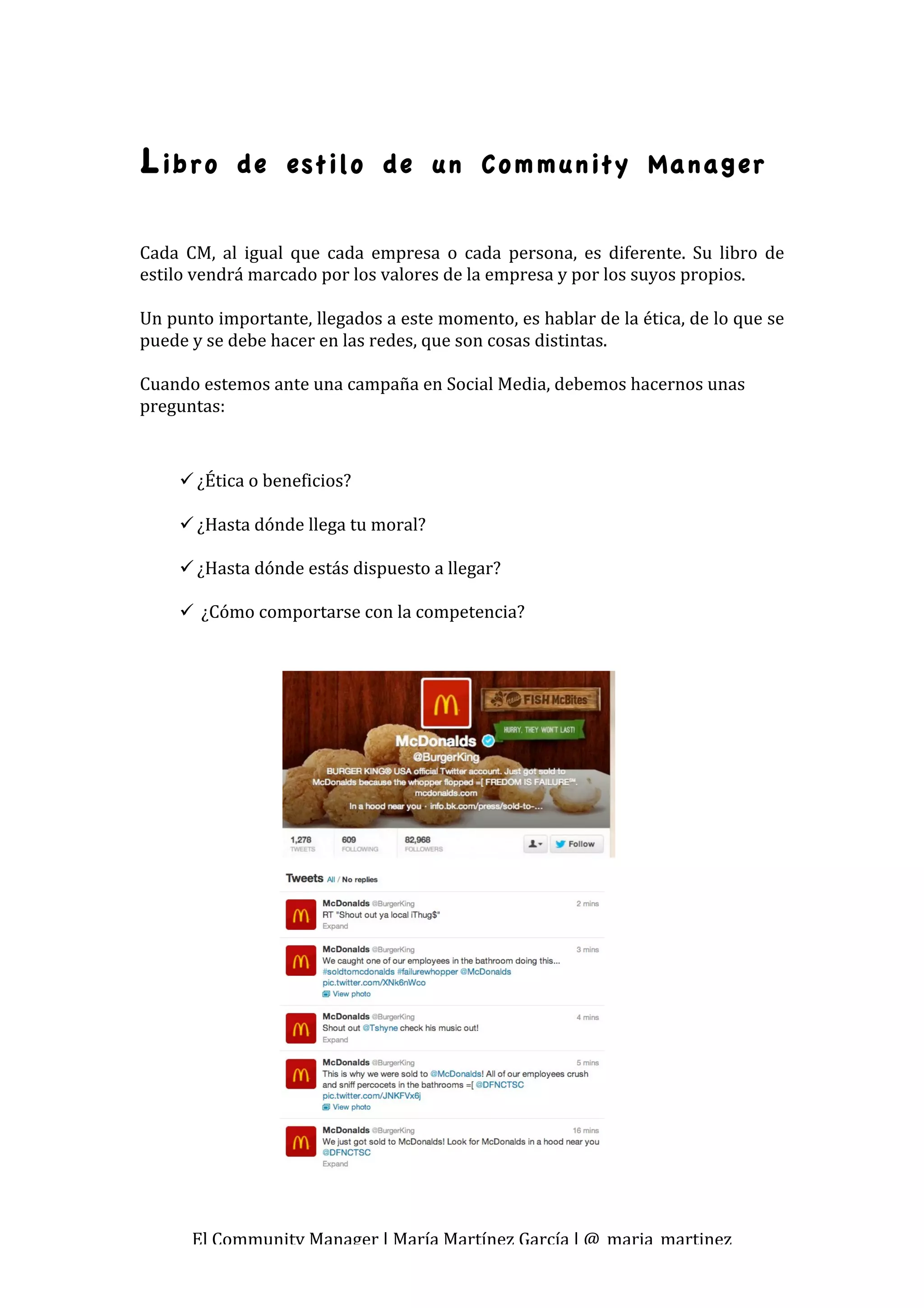 L ibro       de estilo de un Community Manager


Cada  CM,  al  igual  que  cada  empresa  o  cada  persona,  es  diferente.  Su  libro  de 
estilo vendrá marcado por los valores de la empresa y por los suyos propios. 
 
Un punto importante, llegados a este momento, es hablar de la ética, de lo que se 
puede y se debe hacer en las redes, que son cosas distintas.  
 
Cuando estemos ante una campaña en Social Media, debemos hacernos unas 
preguntas: 
 
      ¿Ética o beneficios? 
        
      ¿Hasta dónde llega tu moral? 
        
      ¿Hasta dónde estás dispuesto a llegar? 
        
       ¿Cómo comportarse con la competencia? 
 




       El Community Manager | María Martínez García | @_maria_martinez 
 