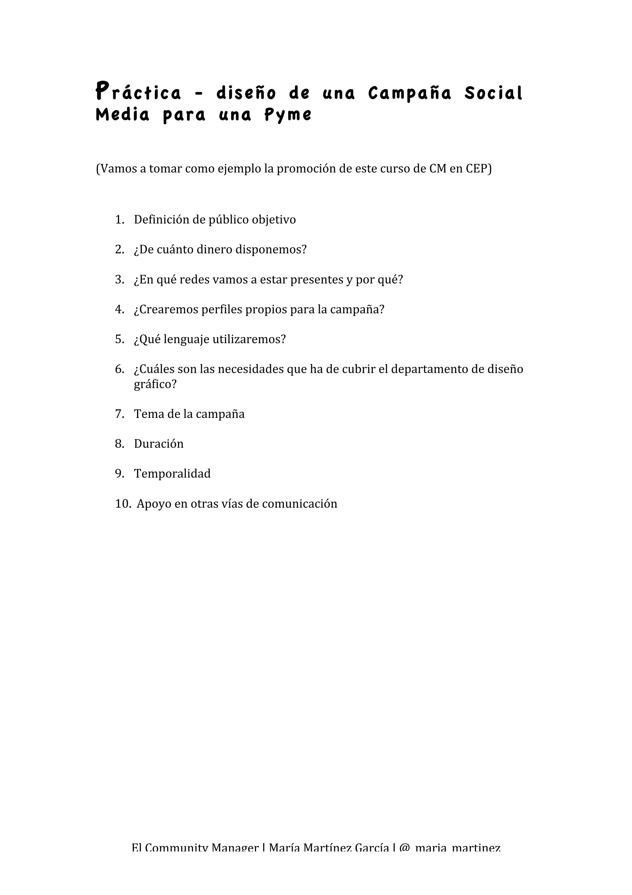 P ráctica- diseño de una Campaña Social
Media para una Pyme
 

(Vamos a tomar como ejemplo la promoción de este curso de CM en CEP) 
 
    1. Definición de público objetivo 
         
    2. ¿De cuánto dinero disponemos? 
         
    3. ¿En qué redes vamos a estar presentes y por qué? 
         
    4. ¿Crearemos perfiles propios para la campaña? 
         
    5. ¿Qué lenguaje utilizaremos? 
         
    6. ¿Cuáles son las necesidades que ha de cubrir el departamento de diseño 
        gráfico? 
         
    7. Tema de la campaña 
         
    8. Duración 
         
    9. Temporalidad  
         
    10.  Apoyo en otras vías de comunicación 
 
 




      El Community Manager | María Martínez García | @_maria_martinez 
 