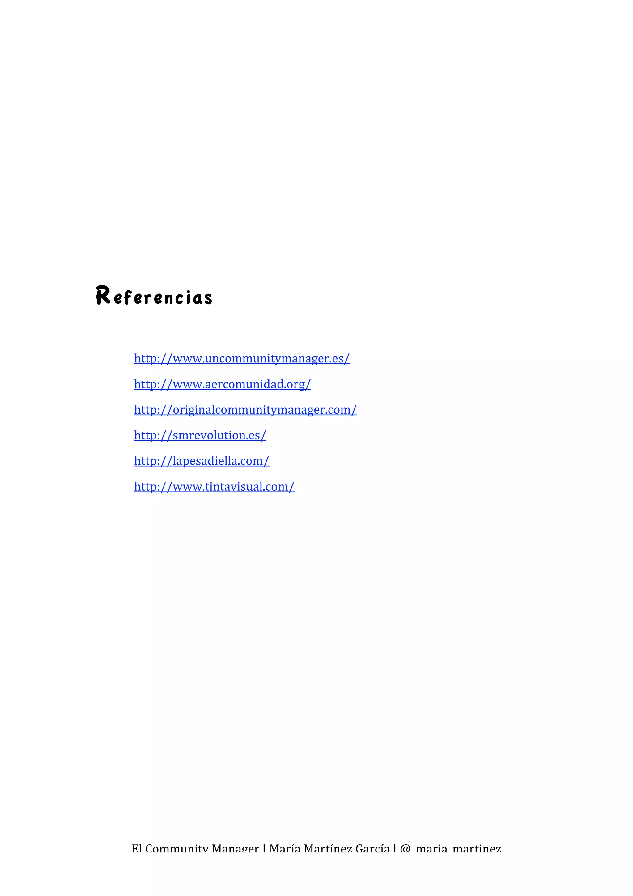  
 

 
 
 
 

 
 

R eferencias

    http://www.uncommunitymanager.es/ 

    http://www.aercomunidad.org/ 
    http://originalcommunitymanager.com/ 
    http://smrevolution.es/ 
    http://lapesadiella.com/ 

    http://www.tintavisual.com/ 
 
 
 




    El Community Manager | María Martínez García | @_maria_martinez 
 