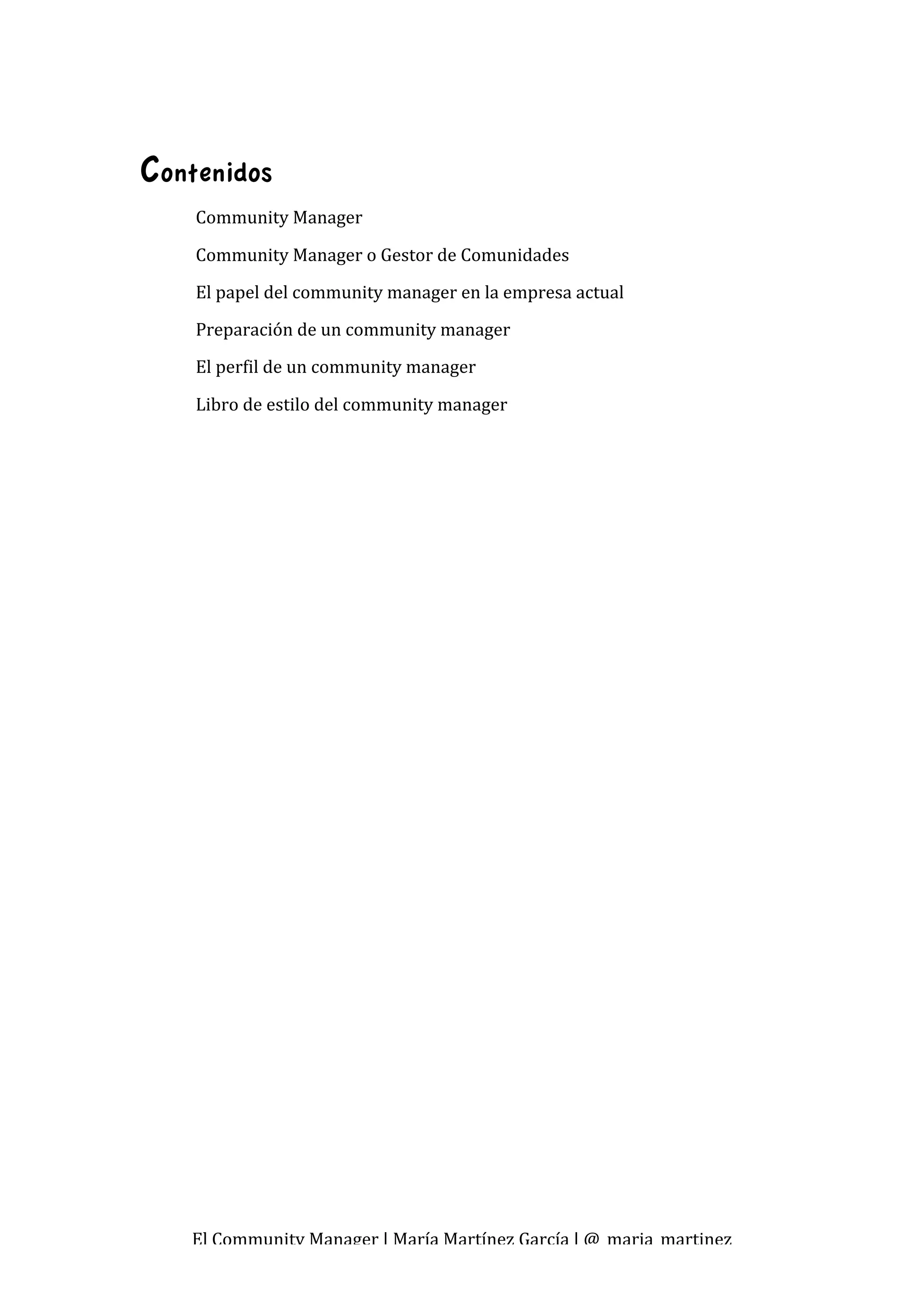  

Contenidos
    Community Manager  

    Community Manager o Gestor de Comunidades 
    El papel del community manager en la empresa actual 
    Preparación de un community manager 
    El perfil de un community manager 

    Libro de estilo del community manager 




   El Community Manager | María Martínez García | @_maria_martinez 
 