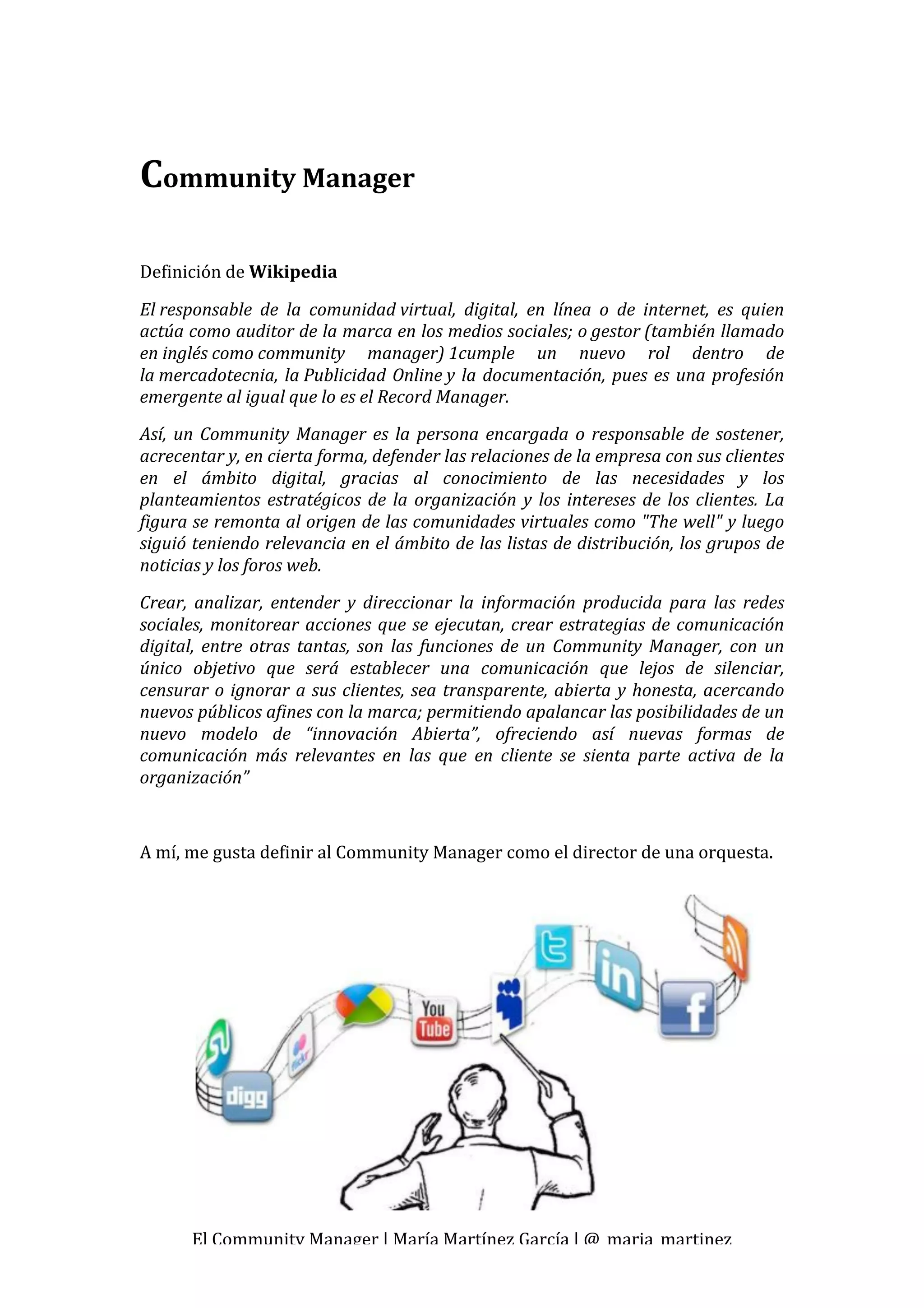  


Community Manager 
 
Definición de Wikipedia 

El responsable  de  la  comunidad virtual,  digital,  en  línea  o  de  internet,  es  quien 
actúa como auditor de la marca en los medios sociales; o gestor (también llamado 
en inglés como community  manager) 1cumple  un  nuevo  rol  dentro  de 
la mercadotecnia,  la Publicidad  Online y  la  documentación,  pues  es  una  profesión 
emergente al igual que lo es el Record Manager. 
Así,  un  Community  Manager  es  la  persona  encargada  o  responsable  de  sostener, 
acrecentar y, en cierta forma, defender las relaciones de la empresa con sus clientes 
en  el  ámbito  digital,  gracias  al  conocimiento  de  las  necesidades  y  los 
planteamientos  estratégicos  de  la  organización  y  los  intereses  de  los  clientes.  La 
figura se remonta al origen de las comunidades virtuales como "The well" y luego 
siguió teniendo relevancia en el ámbito de las listas de distribución, los grupos de 
noticias y los foros web. 
Crear,  analizar,  entender  y  direccionar  la  información  producida  para  las  redes 
sociales,  monitorear  acciones  que  se  ejecutan,  crear  estrategias  de  comunicación 
digital,  entre  otras  tantas,  son  las  funciones  de  un  Community  Manager,  con  un 
único  objetivo  que  será  establecer  una  comunicación  que  lejos  de  silenciar, 
censurar  o  ignorar  a  sus  clientes,  sea  transparente,  abierta  y  honesta,  acercando 
nuevos públicos afines con la marca; permitiendo apalancar las posibilidades de un 
nuevo  modelo  de  “innovación  Abierta”,  ofreciendo  así  nuevas  formas  de 
comunicación  más  relevantes  en  las  que  en  cliente  se  sienta  parte  activa  de  la 
organización” 
 

A mí, me gusta definir al Community Manager como el director de una orquesta. 
 
 
 

 
          

                            
                        
 




             El Community Manager | María Martínez García | @_maria_martinez 
 