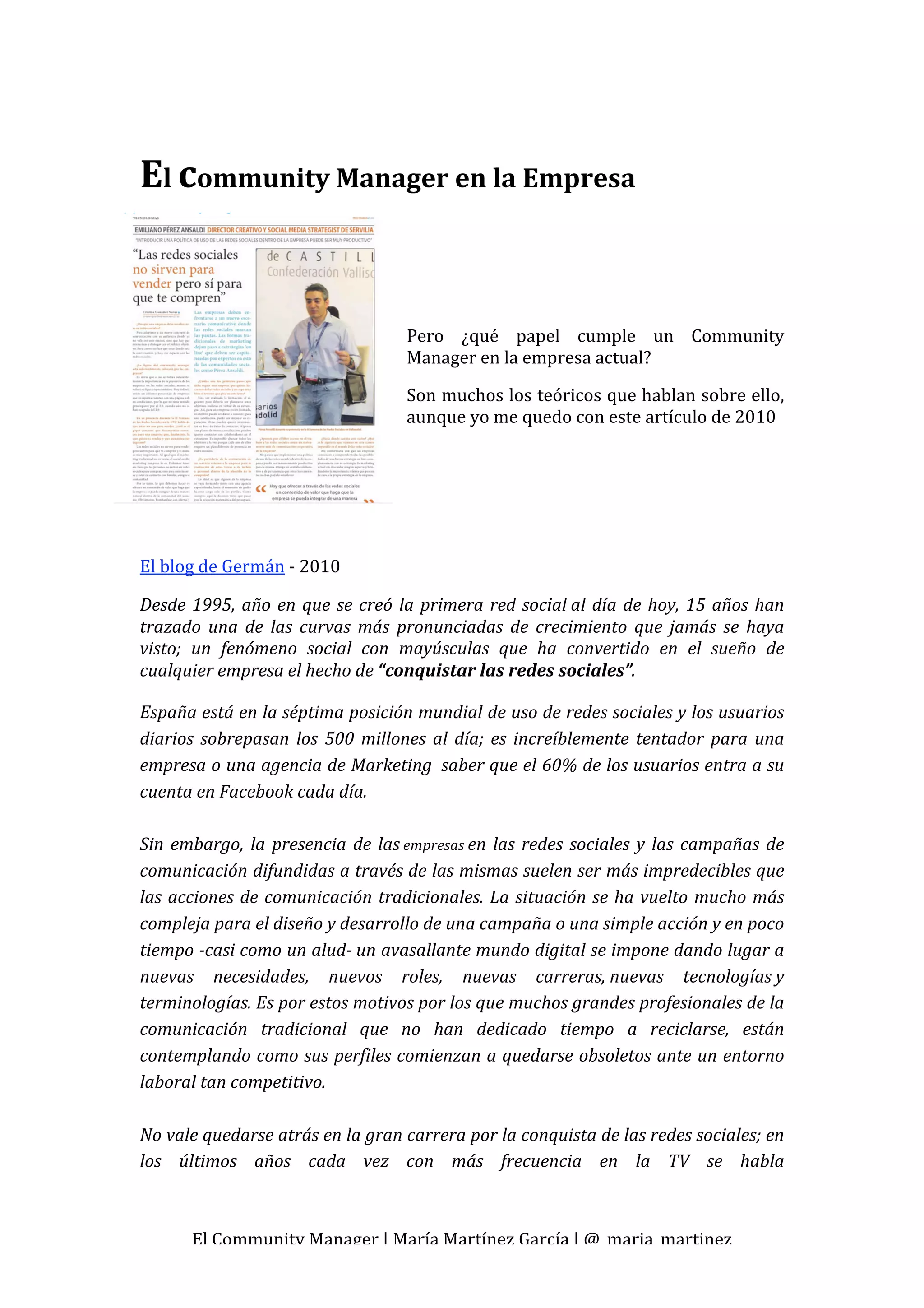  


El community Manager en la Empresa 
                                        
                                        
                                        

                                       Pero  ¿qué  papel  cumple  un  Community 
                                       Manager en la empresa actual? 

                                       Son muchos los teóricos que hablan sobre ello, 
                                       aunque yo me quedo con este artículo de 2010 
                                        

                                        

 
El blog de Germán ‐ 2010 

Desde  1995,  año  en  que  se  creó la  primera  red  social al  día  de  hoy,  15  años  han 
trazado  una  de  las  curvas  más  pronunciadas  de  crecimiento  que  jamás  se  haya 
visto;  un  fenómeno  social  con  mayúsculas  que  ha  convertido  en  el  sueño  de 
cualquier empresa el hecho de “conquistar las redes sociales”. 

España está en la séptima posición mundial de uso de redes sociales y los usuarios 
diarios  sobrepasan  los  500  millones  al  día;  es  increíblemente  tentador  para  una 
empresa o una agencia de Marketing  saber que el 60% de los usuarios entra a su 
cuenta en Facebook cada día. 
 
Sin  embargo,  la  presencia  de  las empresas en  las  redes  sociales  y  las  campañas  de 
comunicación difundidas a través de las mismas suelen ser más impredecibles que 
las  acciones  de  comunicación  tradicionales.  La  situación  se  ha  vuelto  mucho  más 
compleja para el diseño y desarrollo de una campaña o una simple acción y en poco 
tiempo ­casi como un alud­ un avasallante mundo digital se impone dando lugar a 
nuevas  necesidades,  nuevos  roles,  nuevas  carreras, nuevas  tecnologías y 
terminologías. Es por estos motivos por los que muchos grandes profesionales de la 
comunicación  tradicional  que  no  han  dedicado  tiempo  a  reciclarse,  están 
contemplando como sus perfiles comienzan a quedarse obsoletos ante un entorno 
laboral tan competitivo. 
 
No vale quedarse atrás en la gran carrera por la conquista de las redes sociales; en 
los  últimos  años  cada  vez  con  más  frecuencia  en  la  TV  se  habla 



       El Community Manager | María Martínez García | @_maria_martinez 
 