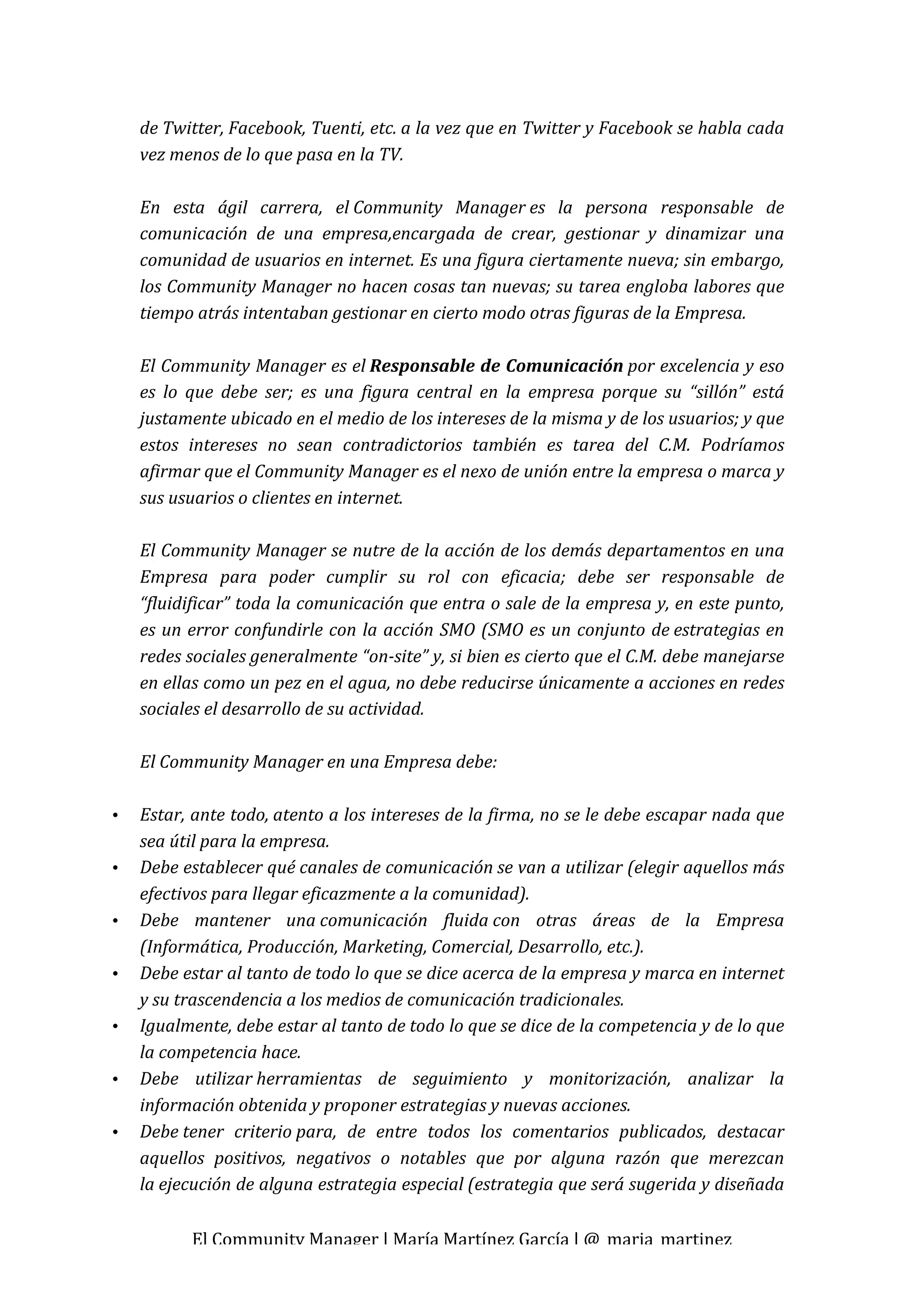 de Twitter, Facebook, Tuenti, etc. a la vez que en Twitter y Facebook se habla cada 
    vez menos de lo que pasa en la TV. 
     
    En  esta  ágil  carrera,  el Community  Manager es  la  persona  responsable  de 
    comunicación  de  una  empresa,encargada  de  crear,  gestionar  y  dinamizar  una 
    comunidad de usuarios en internet. Es una figura ciertamente nueva; sin embargo, 
    los Community Manager no hacen cosas tan nuevas; su tarea engloba labores que 
    tiempo atrás intentaban gestionar en cierto modo otras figuras de la Empresa. 
     
    El Community Manager es el Responsable de Comunicación por excelencia y eso 
    es  lo  que  debe  ser;  es  una  figura  central  en  la  empresa  porque  su  “sillón”  está 
    justamente ubicado en el medio de los intereses de la misma y de los usuarios; y que 
    estos  intereses  no  sean  contradictorios  también  es  tarea  del  C.M.  Podríamos 
    afirmar que el Community Manager es el nexo de unión entre la empresa o marca y 
    sus usuarios o clientes en internet. 
     
    El Community Manager se nutre de la acción de los demás departamentos en una 
    Empresa  para  poder  cumplir  su  rol  con  eficacia;  debe  ser  responsable  de 
    “fluidificar” toda la comunicación que entra o sale de la empresa y, en este punto, 
    es  un  error  confundirle  con  la  acción  SMO  (SMO  es  un  conjunto  de estrategias  en 
    redes sociales generalmente “on­site” y, si bien es cierto que el C.M. debe manejarse 
    en ellas como un pez en el agua, no debe reducirse únicamente a acciones en redes 
    sociales el desarrollo de su actividad. 
     
    El Community Manager en una Empresa debe: 
     
•   Estar, ante todo, atento a los intereses de la firma, no se le debe escapar nada que 
    sea útil para la empresa. 
•   Debe establecer qué canales de comunicación se van a utilizar (elegir aquellos más 
    efectivos para llegar eficazmente a la comunidad). 
•   Debe  mantener  una comunicación  fluida con  otras  áreas  de  la  Empresa 
    (Informática, Producción, Marketing, Comercial, Desarrollo, etc.). 
•   Debe estar al tanto de todo lo que se dice acerca de la empresa y marca en internet 
    y su trascendencia a los medios de comunicación tradicionales. 
•   Igualmente, debe estar al tanto de todo lo que se dice de la competencia y de lo que 
    la competencia hace. 
•   Debe  utilizar herramientas  de  seguimiento  y  monitorización,  analizar  la 
    información obtenida y proponer estrategias y nuevas acciones. 
•   Debe tener  criterio para,  de  entre  todos  los  comentarios  publicados,  destacar 
    aquellos  positivos,  negativos  o  notables  que  por  alguna  razón  que  merezcan 
    la ejecución de alguna estrategia especial (estrategia que será sugerida y diseñada 

           El Community Manager | María Martínez García | @_maria_martinez 
 