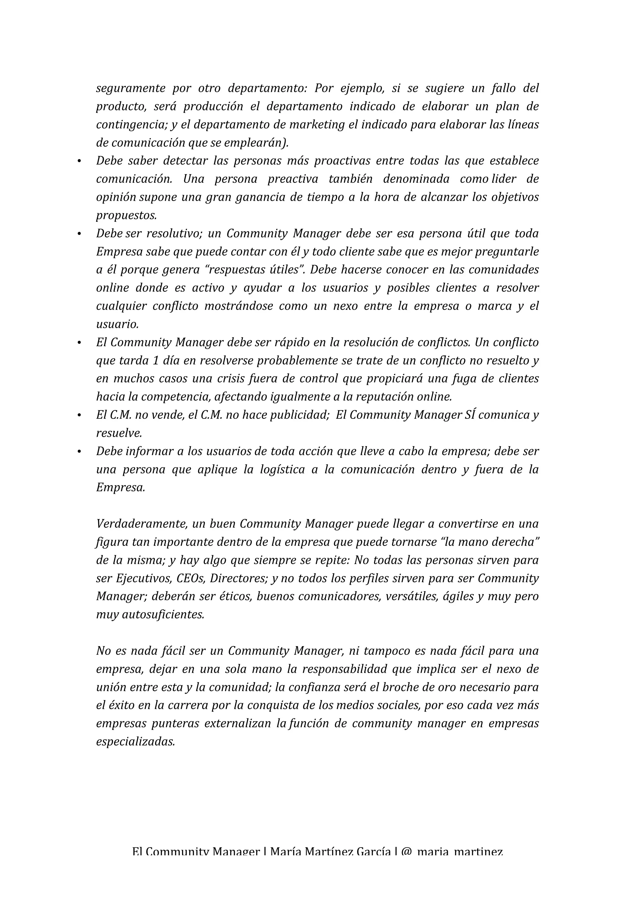 seguramente  por  otro  departamento:  Por  ejemplo,  si  se  sugiere  un  fallo  del 
    producto,  será  producción  el  departamento  indicado  de  elaborar  un  plan  de 
    contingencia; y el departamento de marketing el indicado para elaborar las líneas 
    de comunicación que se emplearán). 
•   Debe  saber  detectar  las  personas  más  proactivas  entre  todas  las  que  establece 
    comunicación.  Una  persona  preactiva  también  denominada  como lider  de 
    opinión supone  una  gran  ganancia  de  tiempo  a  la  hora  de  alcanzar  los  objetivos 
    propuestos. 
•   Debe ser  resolutivo;  un  Community  Manager  debe  ser  esa  persona  útil  que  toda 
    Empresa sabe que puede contar con él y todo cliente sabe que es mejor preguntarle 
    a  él  porque  genera  “respuestas  útiles”.  Debe  hacerse  conocer  en  las  comunidades 
    online  donde  es  activo  y  ayudar  a  los  usuarios  y  posibles  clientes  a  resolver 
    cualquier  conflicto  mostrándose  como  un  nexo  entre  la  empresa  o  marca  y  el 
    usuario. 
•   El Community Manager debe ser rápido en la resolución de conflictos. Un conflicto 
    que tarda 1 día en resolverse probablemente se trate de un conflicto no resuelto y 
    en  muchos  casos  una  crisis  fuera  de  control  que  propiciará  una  fuga  de  clientes 
    hacia la competencia, afectando igualmente a la reputación online. 
•   El C.M. no vende, el C.M. no hace publicidad;  El Community Manager SÍ comunica y 
    resuelve. 
•   Debe informar a los usuarios de toda acción que lleve a cabo la empresa; debe ser 
    una  persona  que  aplique  la  logística  a  la  comunicación  dentro  y  fuera  de  la 
    Empresa. 
     
    Verdaderamente, un buen Community Manager puede llegar a convertirse en una 
    figura tan importante dentro de la empresa que puede tornarse “la mano derecha” 
    de la misma; y hay algo que siempre se repite: No todas las personas sirven para 
    ser Ejecutivos, CEOs, Directores; y no todos los perfiles sirven para ser Community 
    Manager; deberán ser éticos, buenos comunicadores, versátiles, ágiles y muy pero 
    muy autosuficientes. 
     
    No  es  nada  fácil  ser  un  Community  Manager,  ni  tampoco  es  nada  fácil  para  una 
    empresa,  dejar  en  una  sola  mano  la  responsabilidad  que  implica  ser  el  nexo  de 
    unión entre esta y la comunidad; la confianza será el broche de oro necesario para 
    el éxito en la carrera por la conquista de los medios sociales, por eso cada vez más 
    empresas  punteras  externalizan  la función  de  community  manager  en  empresas 
    especializadas. 




           El Community Manager | María Martínez García | @_maria_martinez 
 