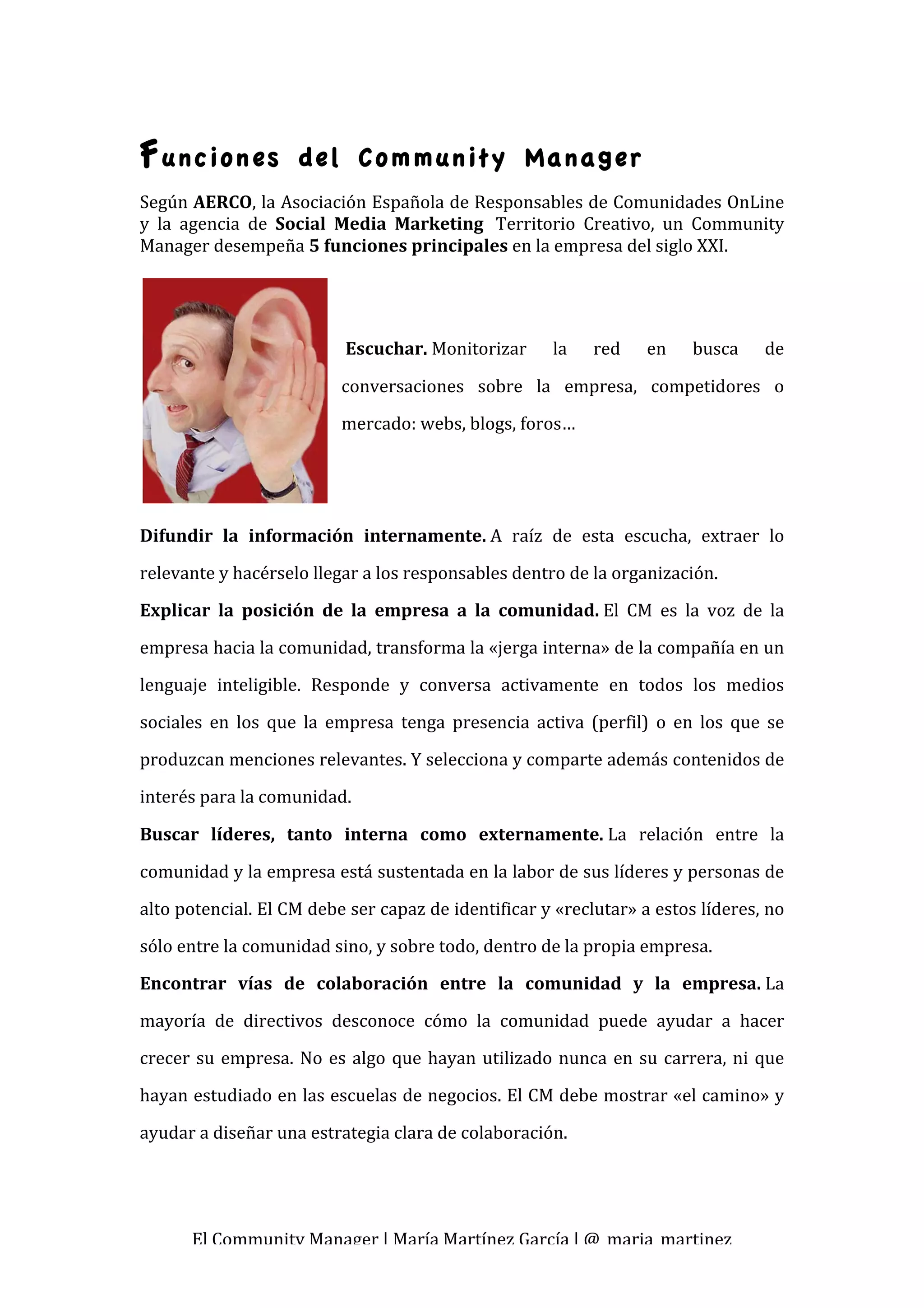  
F unciones            del Community Manager
Según AERCO, la Asociación Española de Responsables de Comunidades OnLine 
y  la  agencia  de  Social  Media  Marketing   Territorio  Creativo,  un  Community 
Manager desempeña 5 funciones principales en la empresa del siglo XXI. 
 
                             
                             
                             Escuchar. Monitorizar         la    red    en     busca     de 

                            conversaciones  sobre  la  empresa,  competidores  o 
                            mercado: webs, blogs, foros… 
                             

                             

Difundir  la  información  internamente. A  raíz  de  esta  escucha,  extraer  lo 
relevante y hacérselo llegar a los responsables dentro de la organización. 
Explicar  la  posición  de  la  empresa  a  la  comunidad. El  CM  es  la  voz  de  la 
empresa hacia la comunidad, transforma la «jerga interna» de la compañía en un 
lenguaje  inteligible.  Responde  y  conversa  activamente  en  todos  los  medios 
sociales  en  los  que  la  empresa  tenga  presencia  activa  (perfil)  o  en  los  que  se 
produzcan menciones relevantes. Y selecciona y comparte además contenidos de 
interés para la comunidad. 

Buscar  líderes,  tanto  interna  como  externamente. La  relación  entre  la 
comunidad y la empresa está sustentada en la labor de sus líderes y personas de 
alto potencial. El CM debe ser capaz de identificar y «reclutar» a estos líderes, no 
sólo entre la comunidad sino, y sobre todo, dentro de la propia empresa. 
Encontrar  vías  de  colaboración  entre  la  comunidad  y  la  empresa. La 
mayoría  de  directivos  desconoce  cómo  la  comunidad  puede  ayudar  a  hacer 
crecer  su  empresa.  No  es  algo  que  hayan  utilizado  nunca  en  su  carrera,  ni  que 
hayan estudiado en las escuelas de negocios. El CM debe mostrar «el camino» y 
ayudar a diseñar una estrategia clara de colaboración. 




       El Community Manager | María Martínez García | @_maria_martinez 
 