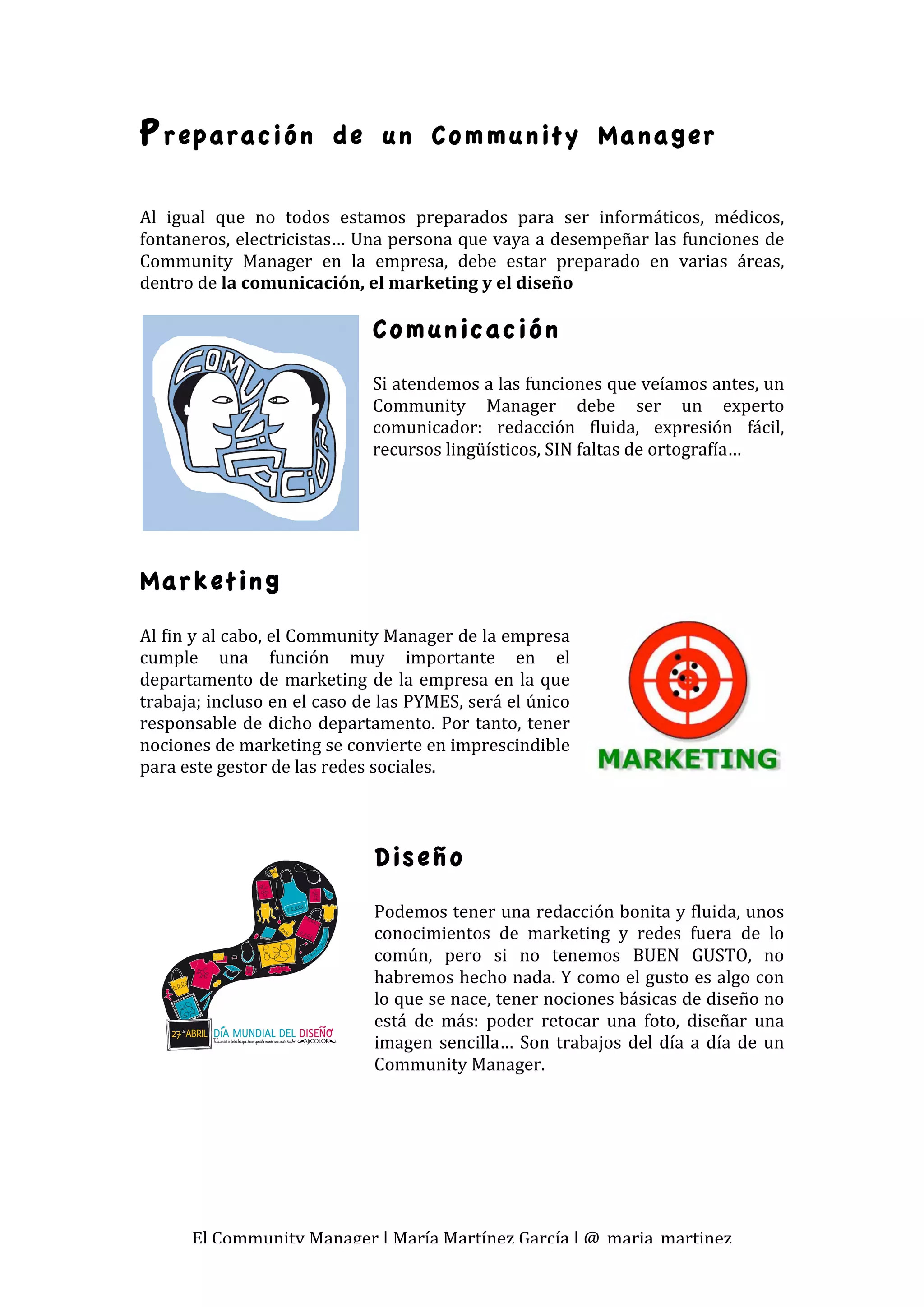 P reparación             de un Community Manager

 
Al  igual  que  no  todos  estamos  preparados  para  ser  informáticos,  médicos, 
fontaneros, electricistas… Una persona que vaya a desempeñar las funciones de 
Community  Manager  en  la  empresa,  debe  estar  preparado  en  varias  áreas, 
dentro de la comunicación, el marketing y el diseño 
                                
                               Comunicación
                               Si atendemos a las funciones que veíamos antes, un 
                               Community  Manager  debe  ser  un  experto 
                               comunicador:  redacción  fluida,  expresión  fácil, 
                               recursos lingüísticos, SIN faltas de ortografía… 
                                




Marketing
Al fin y al cabo, el Community Manager de la empresa 
cumple  una  función  muy  importante  en  el 
departamento  de  marketing  de  la  empresa  en  la  que 
trabaja; incluso en el caso de las PYMES, será el único 
responsable  de  dicho  departamento.  Por  tanto,  tener 
nociones de marketing se convierte en imprescindible 
para este gestor de las redes sociales. 
 
 
 
                               Diseño
                               Podemos tener una redacción bonita y fluida, unos 
                               conocimientos  de  marketing  y  redes  fuera  de  lo 
                               común,  pero  si  no  tenemos  BUEN  GUSTO,  no 
                               habremos hecho nada. Y como el gusto es algo con 
                               lo que se nace, tener nociones básicas de diseño no 
                               está  de  más:  poder  retocar  una  foto,  diseñar  una 
                               imagen  sencilla…  Son  trabajos  del  día  a  día  de  un 
                               Community Manager. 




      El Community Manager | María Martínez García | @_maria_martinez 
 