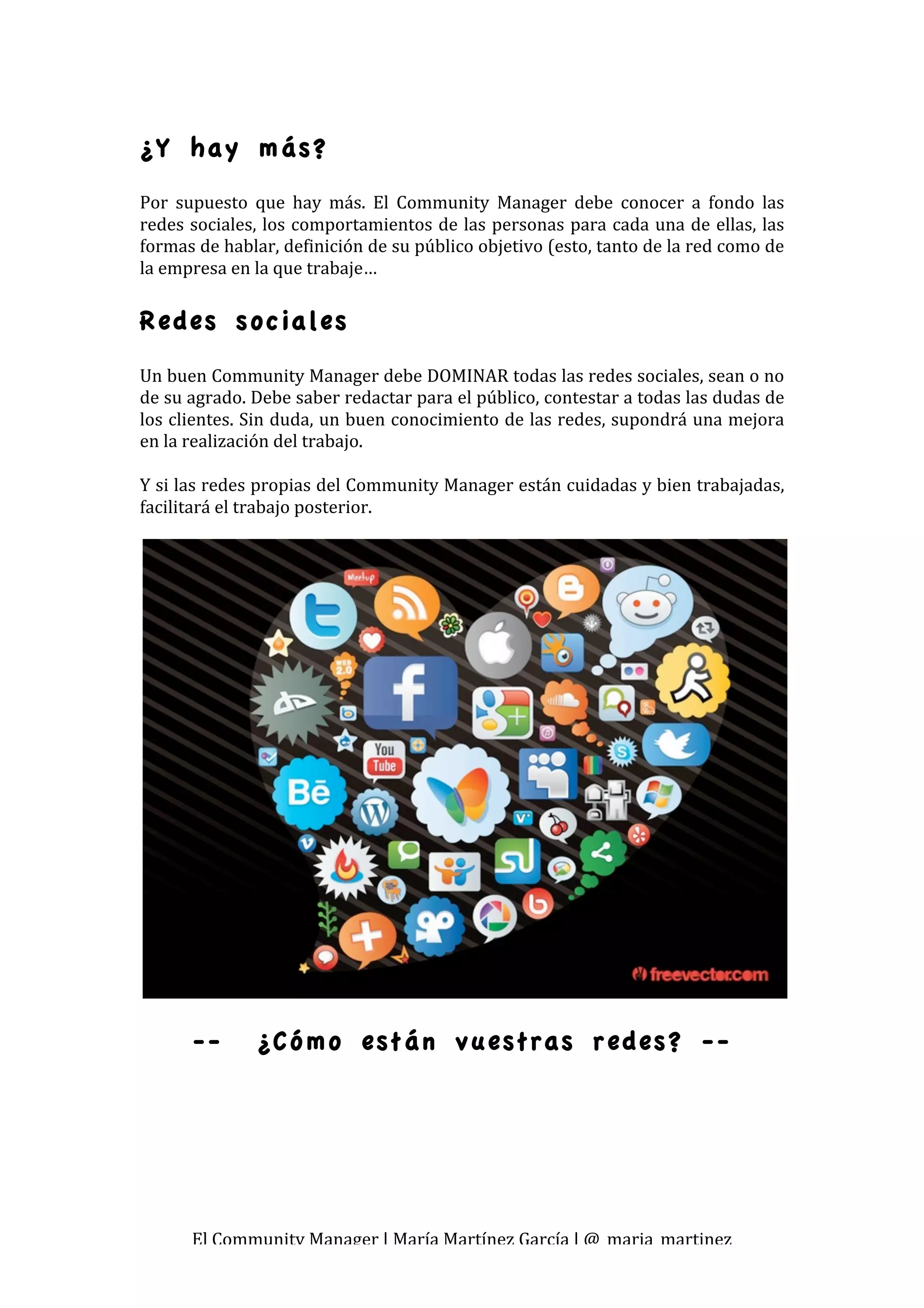  
¿Y hay más?
Por  supuesto  que  hay  más.  El  Community  Manager  debe  conocer  a  fondo  las 
redes sociales, los comportamientos de las personas para cada una de ellas, las 
formas de hablar, definición de su público objetivo (esto, tanto de la red como de 
la empresa en la que trabaje… 

Redes sociales
Un buen Community Manager debe DOMINAR todas las redes sociales, sean o no 
de su agrado. Debe saber redactar para el público, contestar a todas las dudas de 
los clientes. Sin duda, un buen conocimiento de las redes, supondrá una mejora 
en la realización del trabajo. 
 
Y si las redes propias del Community Manager están cuidadas y bien trabajadas, 
facilitará el trabajo posterior. 
 




      --       ¿Cómo están vuestras redes? --




      El Community Manager | María Martínez García | @_maria_martinez 
 