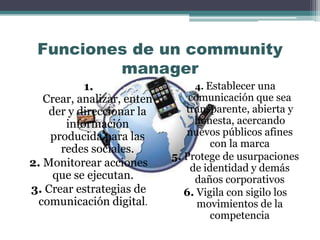 Funciones de un community
manager
1.
Crear, analizar, enten
der y direccionar la
información
producida para las
redes sociales.
2. Monitorear acciones
que se ejecutan.
3. Crear estrategias de
comunicación digital.
4. Establecer una
comunicación que sea
transparente, abierta y
honesta, acercando
nuevos públicos afines
con la marca
5. Protege de usurpaciones
de identidad y demás
daños corporativos
6. Vigila con sigilo los
movimientos de la
competencia
 