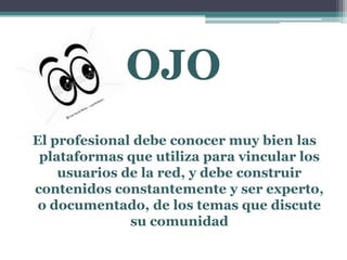 OJO
El profesional debe conocer muy bien las
plataformas que utiliza para vincular los
usuarios de la red, y debe construir
contenidos constantemente y ser experto,
o documentado, de los temas que discute
su comunidad
 