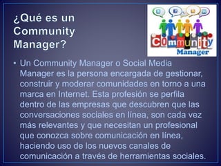 • Un Community Manager o Social Media 
Manager es la persona encargada de gestionar, 
construir y moderar comunidades en t...