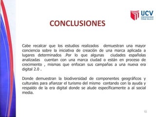 10 
CONCLUSIONES 
Cabe recalcar que los estudios realizados demuestran una mayor 
conciencia sobre la iniciativa de creación de una marca aplicada a 
lugares determinados .Por lo que algunas ciudades españolas 
analizadas cuentan con una marca ciudad o están en proceso de 
crecimiento , mismas que enfocan sus campañas a una nueva era 
digital 2.0 . 
Donde demuestran la biodiversidad de componentes geográficos y 
culturales para afianzar el turismo del mismo contando con la ayuda y 
respaldo de la era digital donde se alude específicamente a al social 
media. 
 