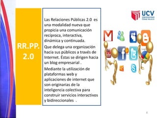 RR.PP. 
2.0 
Las Relaciones Públicas 2.0 es 
una modalidad nueva que 
propicia una comunicación 
recíproca, interactiva, 
dinámica y continuada. 
Que delega una organización 
hacia sus públicos a través de 
Internet. Éstas se dirigen hacia 
un blog empresarial . 
Mediante la utilización de 
plataformas web y 
aplicaciones de internet que 
son originarias de la 
inteligencia colectiva para 
construir servicios interactivos 
y bidireccionales . 
4 
 