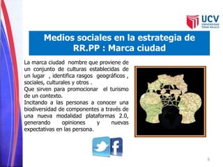 6 
Medios sociales en la estrategia de 
RR.PP : Marca ciudad 
La marca ciudad nombre que proviene de 
un conjunto de culturas establecidas de 
un lugar , identifica rasgos geográficos , 
sociales, culturales y otros . 
Que sirven para promocionar el turismo 
de un contexto. 
Incitando a las personas a conocer una 
biodiversidad de componentes a través de 
una nueva modalidad plataformas 2.0, 
generando opiniones y nuevas 
expectativas en las persona. 
 
