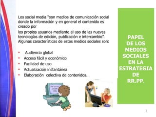 PAPEL 
DE LOS 
MEDIOS 
SOCIALES 
EN LA 
ESTRATEGIA 
DE 
RR.PP. 
Los social media “son medios de comunicación social 
donde la información y en general el contenido es 
creado por 
los propios usuarios mediante el uso de las nuevas 
tecnologías de edición, publicación e intercambio”. 
Algunas características de estos medios sociales son: 
• Audiencia global 
• Acceso fácil y económico 
• Facilidad de uso 
• Actualización instantánea 
• Elaboración colectiva de contenidos. 
7 
 