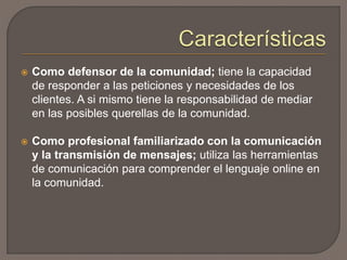  Como defensor de la comunidad; tiene la capacidad
de responder a las peticiones y necesidades de los
clientes. A si mismo tiene la responsabilidad de mediar
en las posibles querellas de la comunidad.
 Como profesional familiarizado con la comunicación
y la transmisión de mensajes; utiliza las herramientas
de comunicación para comprender el lenguaje online en
la comunidad.
 