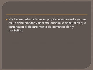  Por lo que debería tener su propio departamento ya que
es un comunicador y analista, aunque lo habitual es que
pertenezca al departamento de comunicación y
marketing.
 