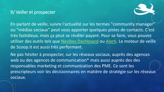 9/ Veiller et prospecter
En parlant de veille, suivre l'actualité sur les termes "community manager"
ou "médias sociaux" peut vous apporter quelques pistes de contacts. C'est
très fastidieux, mais ça peut se révêler payant. Pour se faire, vous pouvez
utiliser des outils tels que Nevibes Dashboard ou Alerti. Le moteur de veille
de Scoop.it est aussi très performant.
Ne pas hésiter à prospecter, sur les réseaux sociaux, auprès des agences
web ou des agences de communication* mais aussi auprès des des
responsables marketing et communication des PME. Ce sont les
prescripteurs voir les décisionnaires en matière de stratégie sur les réseaux
sociaux.
 