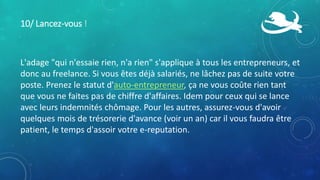 10/ Lancez-vous !
L'adage "qui n'essaie rien, n'a rien" s'applique à tous les entrepreneurs, et
donc au freelance. Si vous êtes déjà salariés, ne lâchez pas de suite votre
poste. Prenez le statut d'auto-entrepreneur, ça ne vous coûte rien tant
que vous ne faites pas de chiffre d'affaires. Idem pour ceux qui se lance
avec leurs indemnités chômage. Pour les autres, assurez-vous d'avoir
quelques mois de trésorerie d'avance (voir un an) car il vous faudra être
patient, le temps d'assoir votre e-reputation.
 