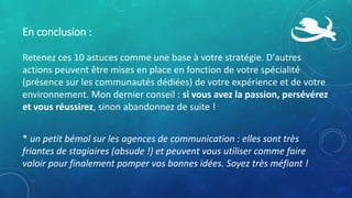 En conclusion :
Retenez ces 10 astuces comme une base à votre stratégie. D'autres
actions peuvent être mises en place en fonction de votre spécialité
(présence sur les communautés dédiées) de votre expérience et de votre
environnement. Mon dernier conseil : si vous avez la passion, persévérez
et vous réussirez, sinon abandonnez de suite !
* un petit bémol sur les agences de communication : elles sont très
friantes de stagiaires (absude !) et peuvent vous utiliser comme faire
valoir pour finalement pomper vos bonnes idées. Soyez très méfiant !
 