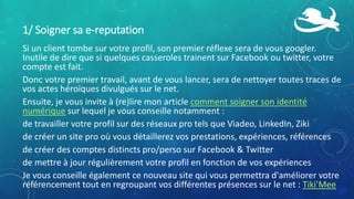 1/ Soigner sa e-reputation
Si un client tombe sur votre profil, son premier réflexe sera de vous googler.
Inutile de dire que si quelques casseroles trainent sur Facebook ou twitter, votre
compte est fait.
Donc votre premier travail, avant de vous lancer, sera de nettoyer toutes traces de
vos actes héroïques divulgués sur le net.
Ensuite, je vous invite à (re)lire mon article comment soigner son identité
numérique sur lequel je vous conseille notamment :
de travailler votre profil sur des réseaux pro tels que Viadeo, LinkedIn, Ziki
de créer un site pro où vous détaillerez vos prestations, expériences, références
de créer des comptes distincts pro/perso sur Facebook & Twitter
de mettre à jour régulièrement votre profil en fonction de vos expériences
Je vous conseille également ce nouveau site qui vous permettra d'améliorer votre
référencement tout en regroupant vos différentes présences sur le net : Tiki'Mee
 