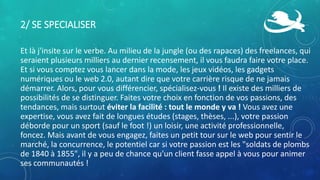 2/ SE SPECIALISER
Et là j'insite sur le verbe. Au milieu de la jungle (ou des rapaces) des freelances, qui
seraient plusieurs milliers au dernier recensement, il vous faudra faire votre place.
Et si vous comptez vous lancer dans la mode, les jeux vidéos, les gadgets
numériques ou le web 2.0, autant dire que votre carrière risque de ne jamais
démarrer. Alors, pour vous différencier, spécialisez-vous ! Il existe des milliers de
possibilités de se distinguer. Faites votre choix en fonction de vos passions, des
tendances, mais surtout éviter la facilité : tout le monde y va ! Vous avez une
expertise, vous avez fait de longues études (stages, thèses, ...), votre passion
déborde pour un sport (sauf le foot !) un loisir, une activité professionnelle,
foncez. Mais avant de vous engagez, faites un petit tour sur le web pour sentir le
marché, la concurrence, le potentiel car si votre passion est les "soldats de plombs
de 1840 à 1855", il y a peu de chance qu'un client fasse appel à vous pour animer
ses communautés !
 