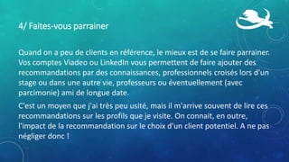 4/ Faites-vous parrainer
Quand on a peu de clients en référence, le mieux est de se faire parrainer.
Vos comptes Viadeo ou LinkedIn vous permettent de faire ajouter des
recommandations par des connaissances, professionnels croisés lors d'un
stage ou dans une autre vie, professeurs ou éventuellement (avec
parcimonie) ami de longue date.
C'est un moyen que j'ai très peu usité, mais il m'arrive souvent de lire ces
recommandations sur les profils que je visite. On connait, en outre,
l'impact de la recommandation sur le choix d'un client potentiel. A ne pas
négliger donc !
 