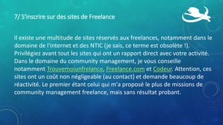 7/ S'inscrire sur des sites de Freelance
Il existe une multitude de sites réservés aux freelances, notamment dans le
domaine de l'internet et des NTIC (je sais, ce terme est obsolète !).
Privilégiez avant tout les sites qui ont un rapport direct avec votre activité.
Dans le domaine du community management, je vous conseille
notamment Trouvemoiunfrelance, Freelance.com et Codeur. Attention, ces
sites ont un coût non négligeable (au contact) et demande beaucoup de
réactivité. Le premier étant celui qui m'a proposé le plus de missions de
community management freelance, mais sans résultat probant.
 
