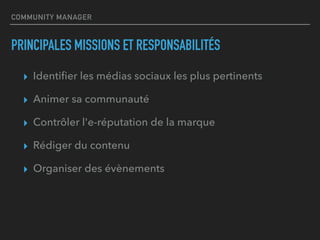 COMMUNITY MANAGER
PRINCIPALES MISSIONS ET RESPONSABILITÉS
▸ Identiﬁer les médias sociaux les plus pertinents
▸ Animer sa communauté
▸ Contrôler l'e-réputation de la marque
▸ Rédiger du contenu
▸ Organiser des évènements
 