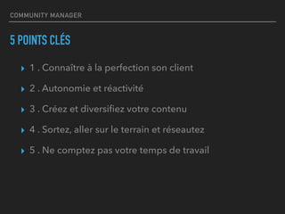 COMMUNITY MANAGER
5 POINTS CLÉS
▸ 1 . Connaître à la perfection son client
▸ 2 . Autonomie et réactivité
▸ 3 . Créez et diversiﬁez votre contenu
▸ 4 . Sortez, aller sur le terrain et réseautez
▸ 5 . Ne comptez pas votre temps de travail
 