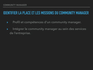 COMMUNITY MANAGER
IDENTIFIER LA PLACE ET LES MISSIONS DU COMMUNITY MANAGER
▸ Proﬁl et compétences d'un community manager.
▸ Intégrer le community manager au sein des services
de l’entreprise.
 