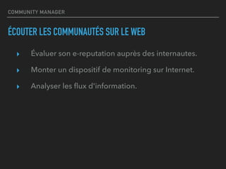 COMMUNITY MANAGER
ÉCOUTER LES COMMUNAUTÉS SUR LE WEB
▸ Évaluer son e-reputation auprès des internautes.
▸ Monter un dispositif de monitoring sur Internet.
▸ Analyser les ﬂux d'information.
 