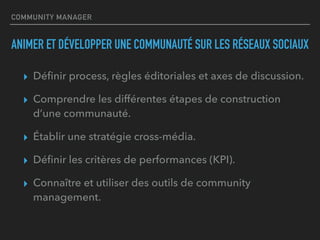 COMMUNITY MANAGER
ANIMER ET DÉVELOPPER UNE COMMUNAUTÉ SUR LES RÉSEAUX SOCIAUX
▸ Déﬁnir process, règles éditoriales et axes de discussion.
▸ Comprendre les différentes étapes de construction
d’une communauté.
▸ Établir une stratégie cross-média.
▸ Déﬁnir les critères de performances (KPI).
▸ Connaître et utiliser des outils de community
management.
 