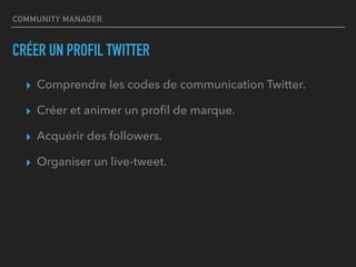 COMMUNITY MANAGER
CRÉER UN PROFIL TWITTER
▸ Comprendre les codes de communication Twitter.
▸ Créer et animer un proﬁl de marque.
▸ Acquérir des followers.
▸ Organiser un live-tweet.
 