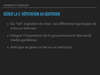 COMMUNITY MANAGER
GÉRER LA E-RÉPUTATION AU QUOTIDIEN
▸ Du "fail" à gestion de crise : les différentes typologies de
crise sur Internet.
▸ Intégrer l’importance de la gouvernance et des social
media guidelines.
▸ Anticiper et gérer un fail ou un bad buzz.
 
