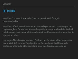 NETVIBES
DÉFINITION
Netvibes (prononcé [nǝtvaibz]) est un portail Web français
personnalisable.
Netvibes offre à ses utilisateurs un site web personnel constitué par des
pages onglets. Ce site est, à toute ﬁn pratique, un portail web individuel
qui donne accès à une multitude de services. Chaque service se présente
comme un bloc.
Les pages Netvibes permettent d'utiliser des fonctionnalités apportées
par le Web 2.0 comme l'agrégation de ﬂux en ligne, la diffusion de
contenu multimédia et hypermédia ainsi que les réseaux sociaux.
 
