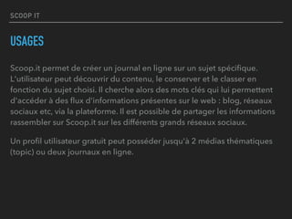 SCOOP IT
USAGES
Scoop.it permet de créer un journal en ligne sur un sujet spéciﬁque.
L'utilisateur peut découvrir du contenu, le conserver et le classer en
fonction du sujet choisi. Il cherche alors des mots clés qui lui permettent
d'accéder à des ﬂux d'informations présentes sur le web : blog, réseaux
sociaux etc, via la plateforme. Il est possible de partager les informations
rassembler sur Scoop.it sur les différents grands réseaux sociaux.
Un proﬁl utilisateur gratuit peut posséder jusqu'à 2 médias thématiques
(topic) ou deux journaux en ligne.
 