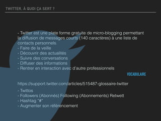 TWITTER, À QUOI ÇA SERT ?
- Twitter est une plate forme gratuite de micro-blogging permettant
la diffusion de messages courts (140 caractères) à une liste de
contacts personnels. 
- Faire de la veille 
- Découvrir des actualités  
- Suivre des conversations 
- Diffuser des informations 
- Rentrer en interaction avec d’autre professionnels
VOCABULAIRE
https://support.twitter.com/articles/515487-glossaire-twitter
- Twittos 
- Followers (Abonnés) Following (Abonnements) Retwett 
- Hashtag “#” 
- Augmenter son référencement
 