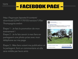 TEXTE
http://legroupe.laposte.fr/content/
download/22947/170155/version/1/ﬁle/
Thompagnie.webm
Étape 1 : Je fais la promotion de mon
événement ! 
Étape 2 : Je le fais savoir à mes fans en
partageant une photo prise avec mon
téléphone sur ma page
Étape 3 : Mes fans voient ma publication et
la partagent, font un commentaire et elle
sera visible par leurs amis
- FACEBOOK PAGE -
 