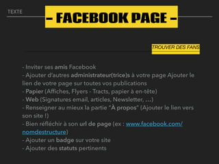 TEXTE
- Inviter ses amis Facebook 
- Ajouter d’autres administrateur(trice)s à votre page Ajouter le
lien de votre page sur toutes vos publications 
- Papier (Afﬁches, Flyers - Tracts, papier à en-tête) 
- Web (Signatures email, articles, Newsletter, …) 
- Renseigner au mieux la partie “À propos” (Ajouter le lien vers
son site !) 
- Bien réﬂéchir à son url de page (ex : www.facebook.com/
nomdestructure) 
- Ajouter un badge sur votre site 
- Ajouter des statuts pertinents
- FACEBOOK PAGE -
TROUVER DES FANS
 