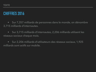 TEXTE
CHIFFRES 2016
• Sur 7,357 milliards de personnes dans le monde, on dénombre
3,715 milliards d’internautes.
• Sur 3,715 milliards d’internautes, 2,206 milliards utilisent les
réseaux sociaux chaque mois.
• Sur 2,206 milliards d’utilisateurs des réseaux sociaux, 1,925
milliards sont actifs sur mobile.
 