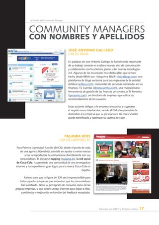 Elaborado por AERCO y Territorio creativo 17
La función del Community Manager
José Antonio Gallego
CM de BBVA
En palabras de José Antonio Gallego, la función más importante
de su trabajo consiste en explorar nuevas vías de comunicación
y colaboración con los clientes gracias a las nuevas tecnologías
2.0. Algunas de las incursiones más destacables que se han
hecho desde BBVA son: «blogsfera BBVA» (bbvablogs.com), una
plataforma de blogs exclusiva para los empleados de la entidad.
Actibva (actibva.com), comunidad de personas interesadas en las
finanzas. Tú Cuentas (bbvatucuentas.com), una revolucionaria
herramienta de gestión de las finanzas personales, o Te Presento
(tpresento.com), un directorio de empresas que utiliza las
recomendaciones de los usuarios.
Estas acciones obligan a la empresa a escuchar y a ganarse
el respeto como interlocutor, siendo el CM el responsable de
demostrar a la empresa que su presencia en las redes sociales
puede beneficiarla y optimizar su cadena de valor.
PALMIRA RÍOS
CM de HAPPING.ES
Para Palmira la principal función del CM, desde el punto de vista
de una agencia (Genetsis), consiste en ayudar a varias marcas
a ver la importancia de comunicarse directamente con sus
consumidores. El proyecto happing (happing.es), la red social
de Coca-Cola, ha generado una comunidad de una envergadura
enorme y ha supuesto un gran logro para la marca Coca-Cola en
España.
Palmira cree que la figura del CM será imprescindible para
todas aquellas empresas que entiendan que los consumidores
han cambiado, tanto su percepción de consumo como de las
propias empresas, y que deben utilizar Internet para llegar a ellos,
cambiando y mejorando en función del feedback recopilado.
Community Managers
con nombres y apellidos
 