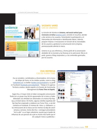Elaborado por AERCO y Territorio creativo 19
La función del Community Manager
VICENTE VARÓ
CM de UNIENCE
La función de Vicente en Unience, red social vertical para
inversores en bolsa (unience.com), consiste en escuchar, atender
y dar servicio a los usuarios, fomentando la participación y el
intercambio de información e identificando líderes. Además
propone mejoras e innovaciones en función de las necesidades
de los usuarios y gestionar la comunicación de la empresa,
promocionando además la marca.
Unience es ya una referencia, y forma parte de la conversación
alrededor de la inversión y las finanzas en la web social. Ello es en
parte, gracias al blog corporativo y a los contenidos generados
por los usuarios.
EVA REPRESA
CM dE PUMA TIME
Eva se considera «vertebradora y dinamizadora» de la marca
de relojes de Puma, en los medios sociales, como su blog
(urbantime.es), su twitter (twitter.com/pumatime) y su perfil
en Facebook (facebook.com/urbantime).  Trabaja en la agencia
Territorio creativo, dando soporte a la función de Community
Management de Puma Time en España.
Según Eva, el mayor éxito es haber conseguido comunicación
fluida con un grupo muy fiel de apasionados de la marca y haber
detectado una afinidad con aficionados a la música hip-hop,
rap y al street dance. De hecho, algunas estrellas españolas del
hip-hop han empezado a colaborar con Puma Time, a raíz del
contacto en Facebook. El número de «fans» y «followers», y
las interacciones de la marca con los mismos no deja de crecer
semana a semana. Como dice Eva: «conseguir prescriptores
“de la calle” es un logro valiosísimo, puesto que el poder de
influencia de una persona de a pie es mucho más fuerte que el
de cualquier marca o publicista.»
 