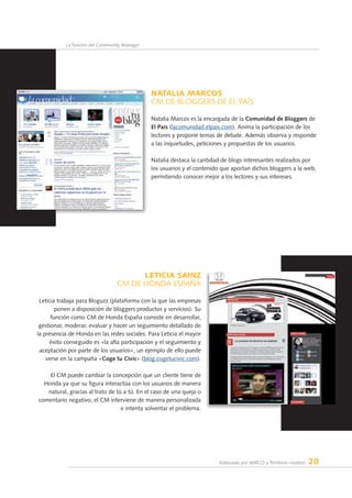 Elaborado por AERCO y Territorio creativo 20
La función del Community Manager
NATALIA MARCOS
CM de BLOGGERS DE EL PAÍS
Natalia Marcos es la encargada de la Comunidad de Bloggers de
El País (lacomunidad.elpais.com). Anima la participación de los
lectores y propone temas de debate. Además observa y responde
a las inquietudes, peticiones y propuestas de los usuarios.
Natalia destaca la cantidad de blogs interesantes realizados por
los usuarios y el contenido que aportan dichos bloggers a la web,
permitiendo conocer mejor a los lectores y sus intereses.
LETICIA SAINZ
CM dE HONDA ESPAÑA
Leticia trabaja para Bloguzz (plataforma con la que las empresas
ponen a disposición de bloggers productos y servicios). Su
función como CM de Honda España consiste en desarrollar,
gestionar, moderar, evaluar y hacer un seguimiento detallado de
la presencia de Honda en las redes sociales. Para Leticia el mayor
éxito conseguido es «la alta participación y el seguimiento y
aceptación por parte de los usuarios», un ejemplo de ello puede
verse en la campaña «Coge tu Civic» (blog.cogetucivic.com).
El CM puede cambiar la concepción que un cliente tiene de
Honda ya que su figura interactúa con los usuarios de manera
natural, gracias al trato de tú a tú. En el caso de una queja o
comentario negativo, el CM interviene de manera personalizada
e intenta solventar el problema.
 