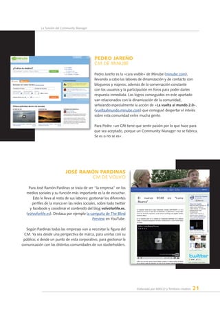 Elaborado por AERCO y Territorio creativo 21
La función del Community Manager
PEDRO JAREÑO
CM de MINUBE
Pedro Jareño es la «cara visible» de Minube (minube.com),
llevando a cabo las labores de dinamización y de contacto con
blogueros y viajeros; además de la conversación constante
con los usuarios y la participación en foros para poder darles
respuesta inmediata. Los logros conseguidos en este apartado
van relacionados con la dinamización de la comunidad,
señalando especialmente la acción de «La vuelta al mundo 2.0»,
(vueltaalmundo.minube.com) que consiguió despertar el interés
sobre esta comunidad entre mucha gente.
Para Pedro «un CM tiene que sentir pasión por lo que hace para
que sea aceptado, porque un Community Manager no se fabrica.
Se es o no se es».
JOSÉ RAMÓN PARDINAS
CM dE VOLVO
Para José Ramón Pardinas se trata de ser “la empresa” en los
medios sociales y su función más importante es la de escuchar.
Esto le lleva al resto de sus labores: gestionar los diferentes
perfiles de la marca en las redes sociales, sobre todo twitter
y facebook y coordinar el contenido del blog volvoforlife.es,
(volvoforlife.es). Destaca por ejemplo la campaña de The Blind
Preview en YouTube.
Según Pardinas todas las empresas van a necesitar la figura del
CM. Ya sea desde una perspectiva de marca, para unirlas con su
público; o desde un punto de vista corporativo, para gestionar la
comunicación con las distintas comunidades de sus stackeholders.
 