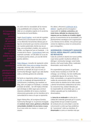 Elaborado por AERCO y Territorio creativo 5
La función del Community Manager
de unión entre las necesidades de los mismos
y las posibilidades de la empresa. Para ello
debe ser un verdadero experto en el uso de las
herramientas de Social Media».
Según David Coghlan, «es el arte de la gestión
eficiente de la comunicación de otros online
en las diferentes herramientas idóneas para el
tipo de conversación que creamos conveniente
con nuestros potenciales clientes (ya sea un
blog, una comunidad a medida, una cuenta en
Twitter, una Página de Fans en Facebook…). Es
el rostro de la marca». Connie Besson tiene una
expresión acertada: «el CM debe ser la voz de
la empresa puertas afuera, y la voz del cliente
puertas adentro».
Pedro Máiquez, consultor de reputación online
escribía sobre cómo sería su trabajo (escuchar,
responder, informar, callar, escuchar más),
poniendo un ejemplo de lo que no sería un
Community Manager: alguien que sabe diseñar
webs y controlar gestores de contenido.
De hecho es importante señalar lo que no es
un CM: un empleado del departamento de
comunicación y marketing, que mantiene un
blog, abre una página en Facebook, o actualiza
el estado de twitter... Ser CM implica entender
qué estrategia se debe seguir para construir
relaciones alrededor de la marca y mantener
interacciones personales con los miembros de la
comunidad de la marca a la que se representa.
Según Palmira Ríos, de la empresa Genetsis,
Community Manager es «la persona encargada
de construir, hacer crecer, gestionar y dinamizar
comunidades alrededor de una marca o causa.
Es un nexo entre esa «marca» o «causa» y el
usuario.
Por último, ofrecemos la definición de la
AERCO: «aquella persona encargada o
responsable de sostener, acrecentar y, en
cierta forma, defender las relaciones de la
empresa con sus clientes en el ámbito digital,
gracias al conocimiento de las necesidades y los
planteamientos estratégicos de la organización
y los intereses de los clientes. Una persona que
conoce los objetivos y actuar en consecuencia
para conseguirlos».
Moderador, Community Manager,
Social Media Analyst: juntos pero
no revueltos
Cada día aumenta el abanico de nuevos perfiles
cuyas tareas pueden resultarnos difíciles de
distinguir: community manager, social media
director, chief social media officer, moderador,
dinamizador, social media PR, etc.
Por sorprendente que parezca, el perfil que
resulta menos novedoso es el del CM. Sin
embargo, con el tiempo, han ido modificando
y adaptando algunas de sus tareas. Foros,
chats, comunidades, y en general los primeros
medios de comunicación online, que ahora
mismo serían los abuelos de las redes sociales
y demás herramientas colaborativas tal como
las conocemos hoy, estaban liderados por
los responsables de comunidad, que a su vez
estaban apoyados por los moderadores o
dinamizadores.
La tarea de un moderador es velar por la
calidad del contenido generado por el usuario,
asegurándose de que cumple las pautas
de conducta de una comunidad o canal de
comunicación y evitar que haya problemas
de “convivencia” entre sus miembros. El
dinamizador es como un miembro más que
El Community
Manager es la
persona
responsable
de sostener
y acrecentar
las relaciones
de la empresa
con sus
clientes en el
ámbito digital,
gracias al
conocimiento
de las
necesidades
y los
planteamientos
estratégicos de
la organización
y los intereses
de los clientes.
 