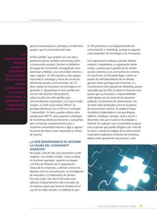 Elaborado por AERCO y Territorio creativo 6
La función del Community Manager
genera conversaciones, participa y en definitiva
ayuda a que la comunidad esté viva.
Ambos perfiles, que podrían ser uno solo y
podríamos llamar también community junior
o community assistant, forman en definitiva
el equipo de comunidad, encargado de crear,
dinamizar y fidelizar una comunidad entorno a
algo o alguien. El CM coordina a este equipo
marcando la estrategia y líneas de actuación,
definiendo canales y herramientas, etc. Es
decir, realiza las funciones mencionadas en el
apartado 3, apoyándose en esos perfiles (en
función del volumen del proyecto).
¿Qué hay de esos otros perfiles que
mencionábamos al principio? ¿Un social media
analyst, un chief social media officer? Su
principal diferencia con el CM es el concepto
“comunidad». Es decir, pueden utilizar estos
canales para RR.PP., para proponer estrategias
de marketing (desde promociones a campañas),
pero no buscan necesariamente crear o
mantener comunidad entorno a algo o alguien.
Su punto de vista es más corporativo y menos
de usuario.
¿A qué departamento se adscribe
la figura del Community
Manager?
No existe a día de hoy una convención a este
respecto. Los medios sociales, como se decía
en el primer apartado, suponen un ataque
a la línea de flotación de la organización
clásica de las empresas, y afectan a áreas tan
dispares como la comunicación, la investigación
de mercados o la fidelización de clientes.
Por esta razón, hoy día el CM suele estar
adscrito al departamento más innovador de
la empresa, aquel que toma la iniciativa en el
uso de las redes sociales. Lo habitual es que
el CM pertenezca a los departamentos de
comunicación o marketing, aunque en algunos
casos dependen de tecnología o de innovación.
Una organización mediana o grande, debería
empezar a replantearse su organización desde
la base, y pensar que la gestión de los medios
sociales comienza a ser una función en sí misma.
De esta forma, el CM podría llegar a tener un
puesto de staff dependiendo de un director
general. Hasta que llegue ese momento, y si
Comunicación está separado de Marketing, parece
razonable que los CMs se sitúen en el primer área,
puesto que sus funciones y responsabilidades
están ligadas con las tareas de los relaciones
públicas y los directores de comunicación. Sus
acciones están planteadas como en los planes
de comunicación clásicos. Se analiza el mapa
de públicos (stakeholders) a los que dirigirse,
objetivo, estrategia, mensaje, canal y acción a
desarrollar, sólo que el canal se ha ampliado a
Internet. En cualquier caso, se cometería un grave
error al pensar que pueden dirigirse a los «fans de
la marca» usando los códigos de la comunicación
corporativa tradicional. El director de marketing
debería estar igualmente muy cercano a este
Las
organizaciones
deberían
empezar a
comprender
que la gestión
de los medios
sociales
comienza a ser
una función
en sí misma, y
replantearse su
organización
desde la base.
 